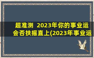 超准测  2023年你的事业运会否扶摇直上(2023年事业运：鹏程*，这些改变必需知道！)